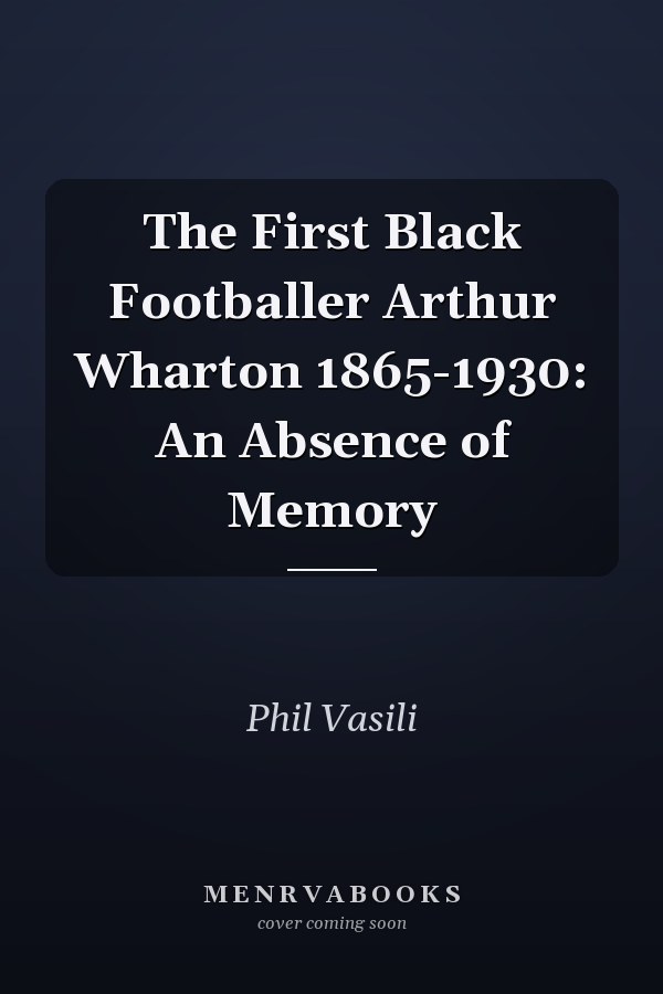 The First Black Footballer Arthur Wharton 1865-1930: An Absence of Memory