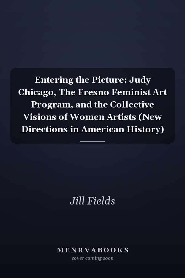 Entering the Picture: Judy Chicago, The Fresno Feminist Art Program, and the Collective Visions of Women Artists (New Directions in American History)