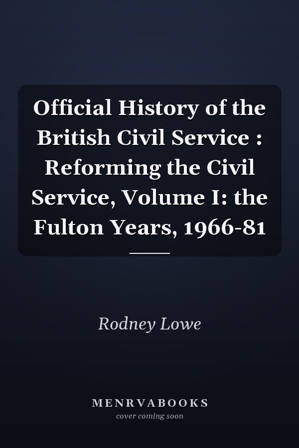 Official History of the British Civil Service : Reforming the Civil Service, Volume I: the Fulton Years, 1966-81