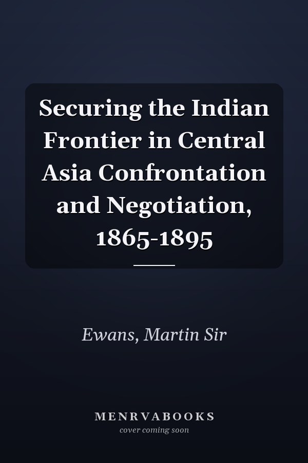 Securing the Indian Frontier in Central Asia Confrontation and Negotiation, 1865-1895