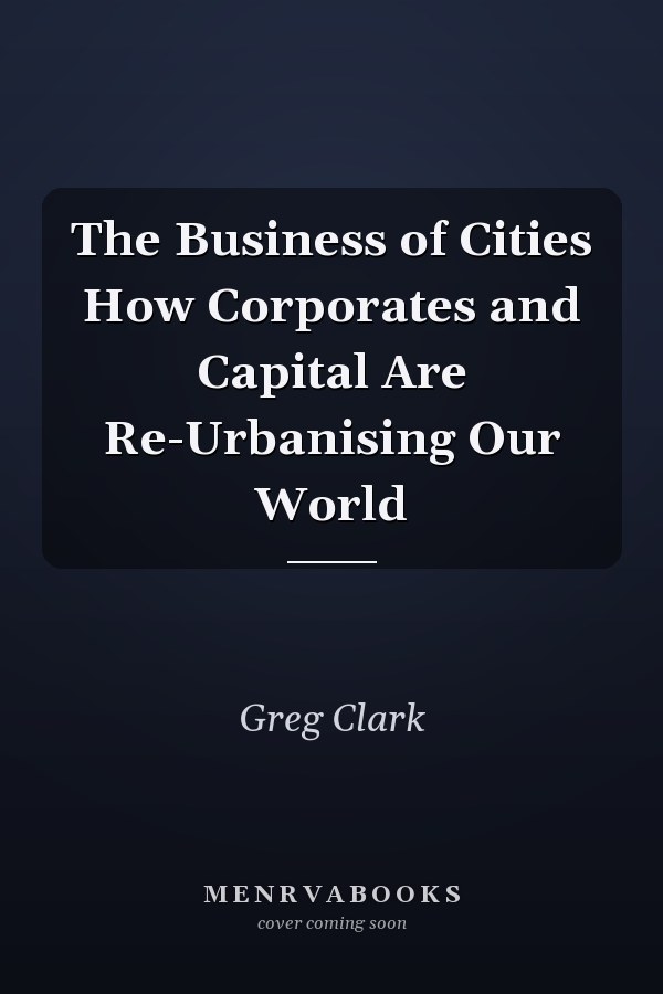 The Business of Cities How Corporates and Capital Are Re-Urbanising Our World