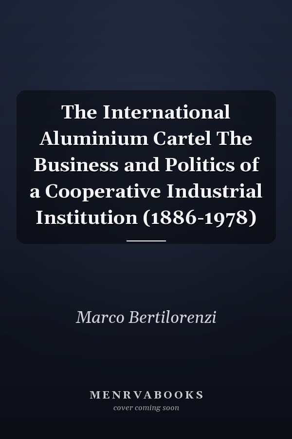 The International Aluminium Cartel The Business and Politics of a Cooperative Industrial Institution (1886-1978)