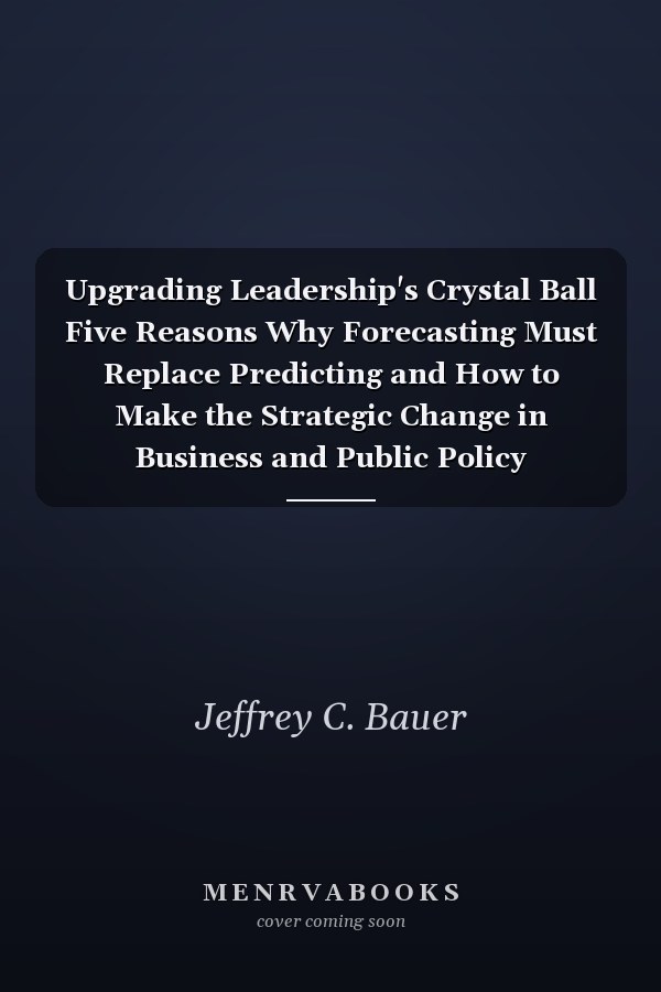 Upgrading Leadership's Crystal Ball Five Reasons Why Forecasting Must Replace Predicting and How to Make the Strategic Change in Business and Public Policy