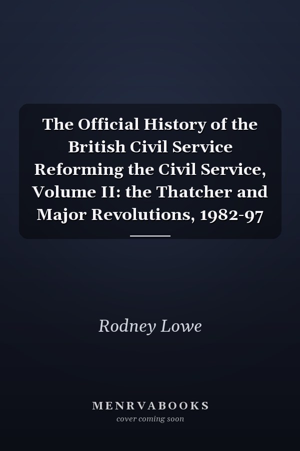 The Official History of the British Civil Service Reforming the Civil Service, Volume II: the Thatcher and Major Revolutions, 1982-97