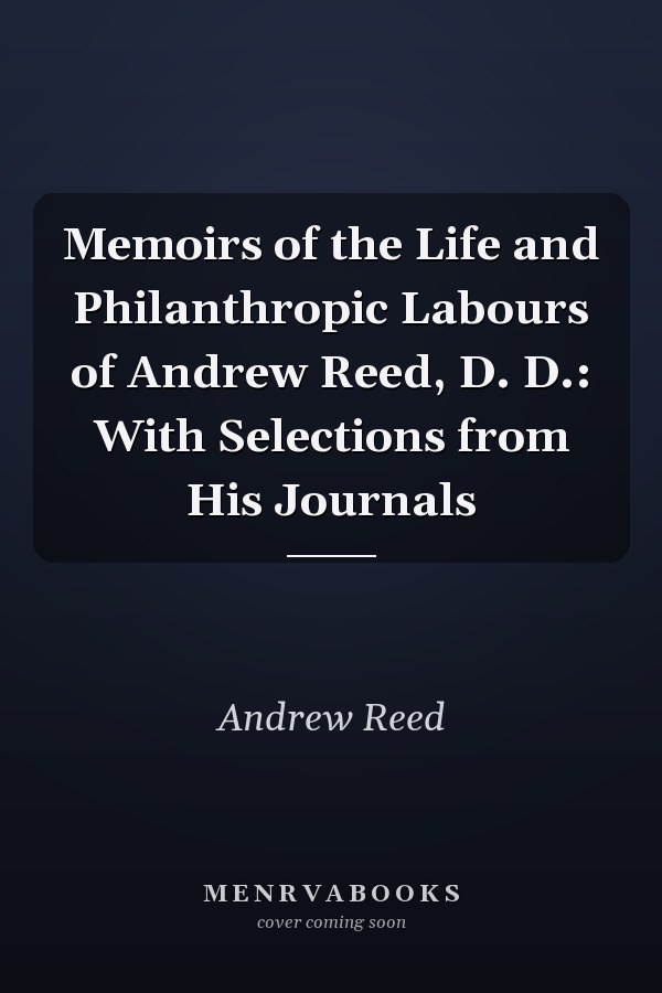 Memoirs of the Life and Philanthropic Labours of Andrew Reed, D. D.: With Selections from His Journals