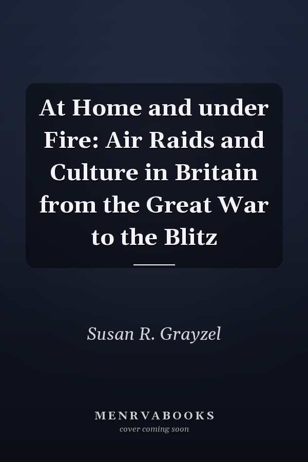 At Home and under Fire: Air Raids and Culture in Britain from the Great War to the Blitz