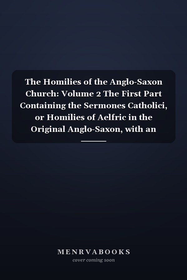 The Homilies of the Anglo-Saxon Church: Volume 2 The First Part Containing the Sermones Catholici, or Homilies of Aelfric in the Original Anglo-Saxon, with an English Version