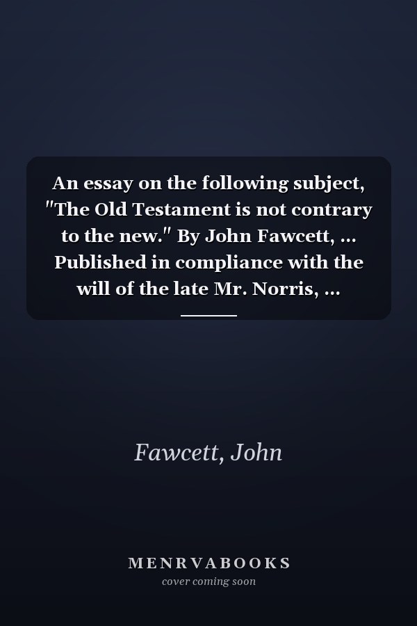 An essay on the following subject, "The Old Testament is not contrary to the new." By John Fawcett, ... Published in compliance with the will of the late Mr. Norris, ...