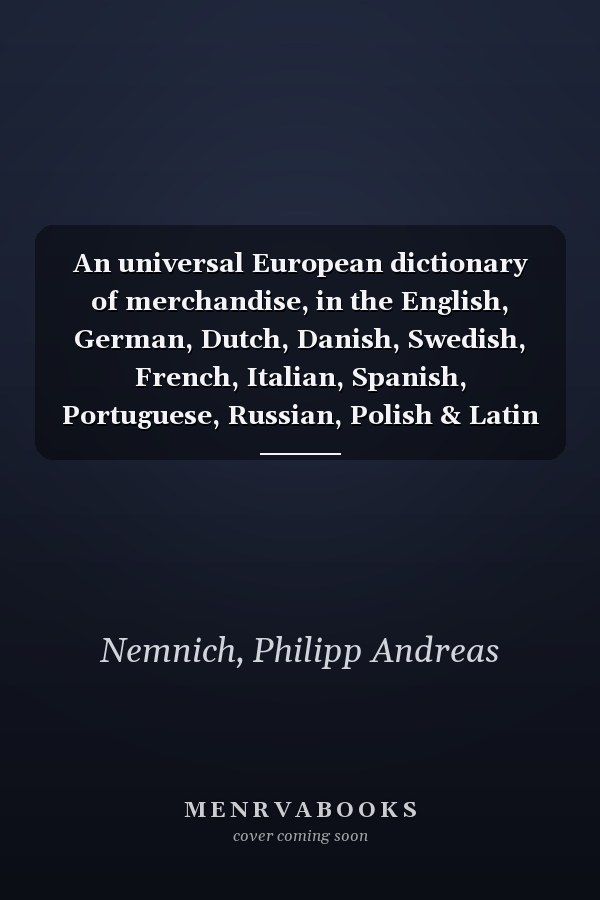 An universal European dictionary of merchandise, in the English, German, Dutch, Danish, Swedish, French, Italian, Spanish, Portuguese, Russian, Polish & Latin languages. By Philip Andrew Nemnich, ...