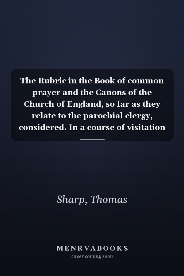 The Rubric in the Book of common prayer and the Canons of the Church of England, so far as they relate to the parochial clergy, considered. In a course of visitation charges. By Thomas Sharp, ...