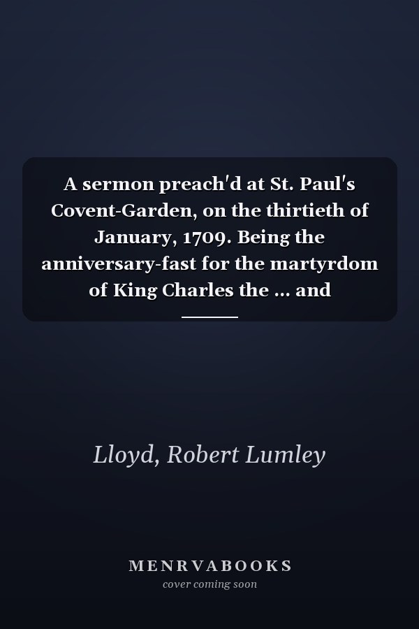 A sermon preach'd at St. Paul's Covent-Garden, on the thirtieth of January, 1709. Being the anniversary-fast for the martyrdom of King Charles the ... and Honourable Robert Lumley Lloyd ...