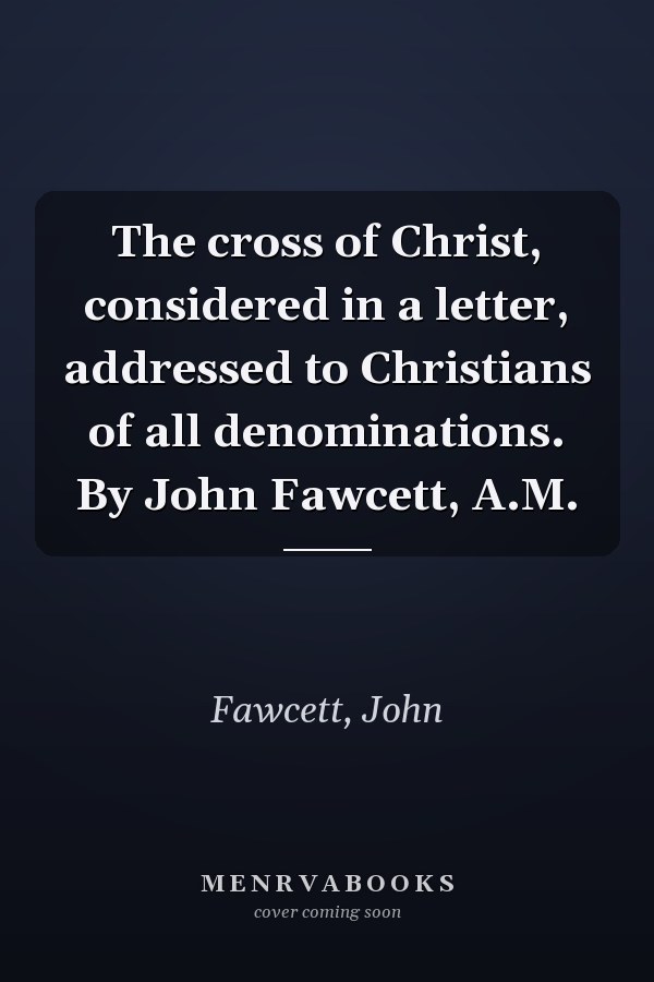 The cross of Christ, considered in a letter, addressed to Christians of all denominations. By John Fawcett, A.M.