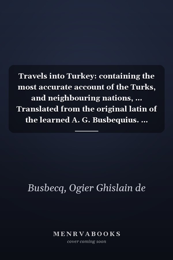Travels into Turkey: containing the most accurate account of the Turks, and neighbouring nations, ... Translated from the original latin of the learned A. G. Busbequius. ...