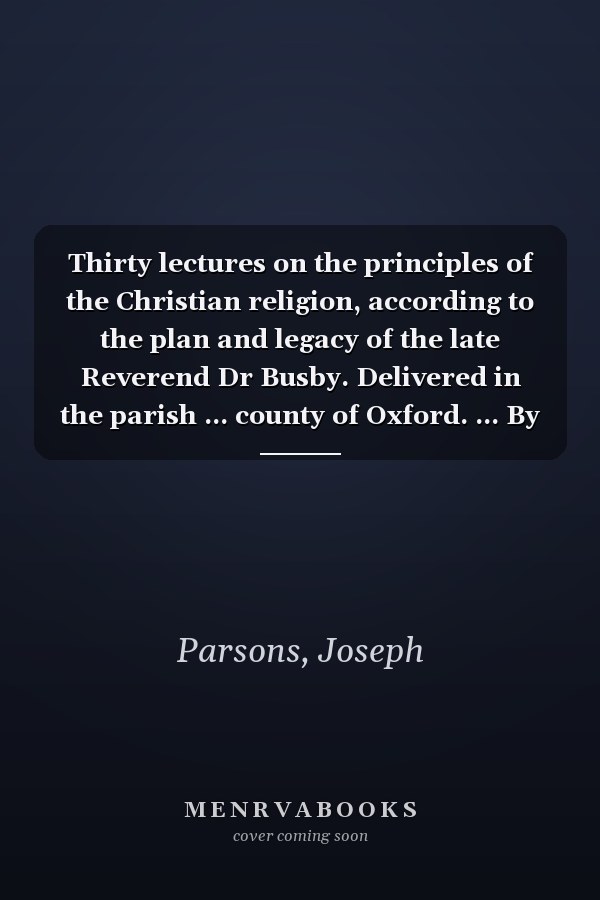 Thirty lectures on the principles of the Christian religion, according to the plan and legacy of the late Reverend Dr Busby. Delivered in the parish ... county of Oxford. ... By Joseph Parsons, ...