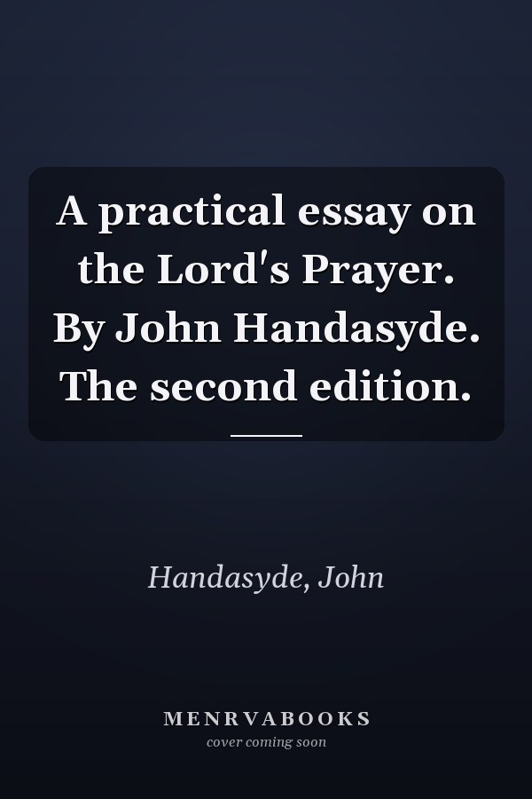 A practical essay on the Lord's Prayer. By John Handasyde. The second edition.