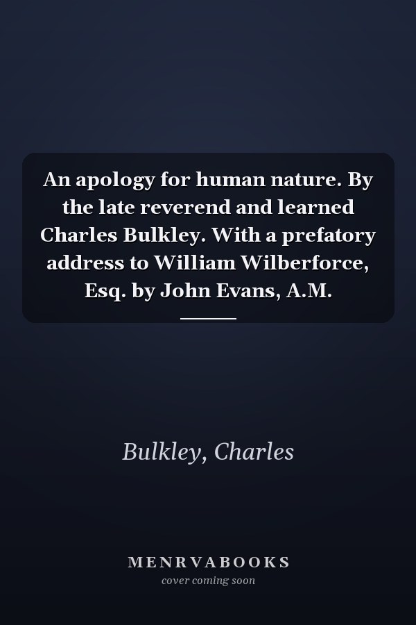 An apology for human nature. By the late reverend and learned Charles Bulkley. With a prefatory address to William Wilberforce, Esq. by John Evans, A.M.