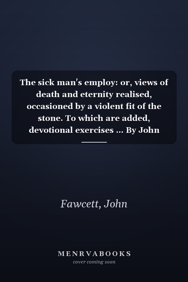 The sick man's employ: or, views of death and eternity realised, occasioned by a violent fit of the stone. To which are added, devotional exercises ... By John Fawcett, A.M. A new edition.