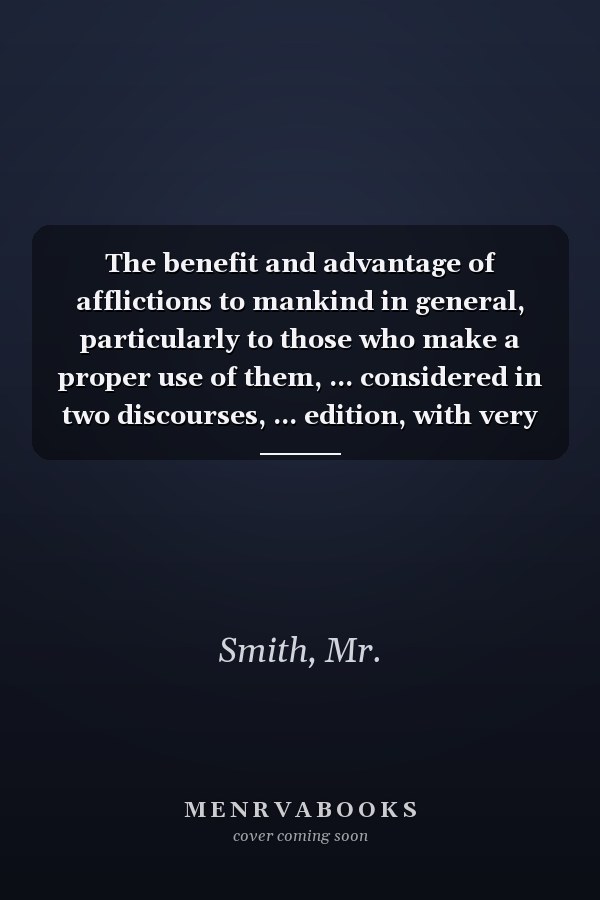 The benefit and advantage of afflictions to mankind in general, particularly to those who make a proper use of them, ... considered in two discourses, ... edition, with very considerable additions.