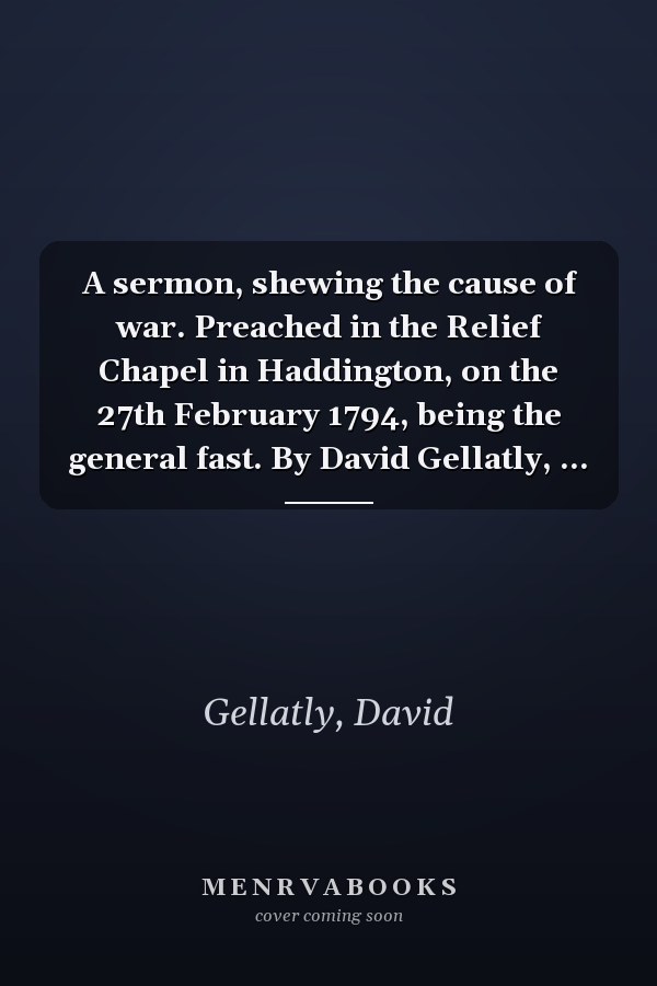 A sermon, shewing the cause of war. Preached in the Relief Chapel in Haddington, on the 27th February 1794, being the general fast. By David Gellatly, ...