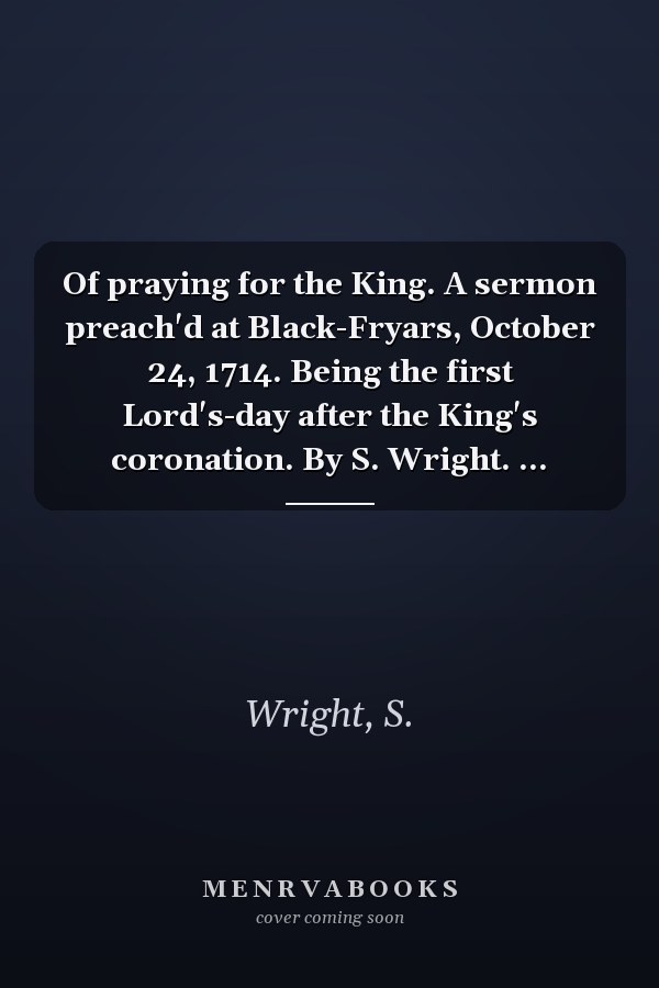 Of praying for the King. A sermon preach'd at Black-Fryars, October 24, 1714. Being the first Lord's-day after the King's coronation. By S. Wright. ...