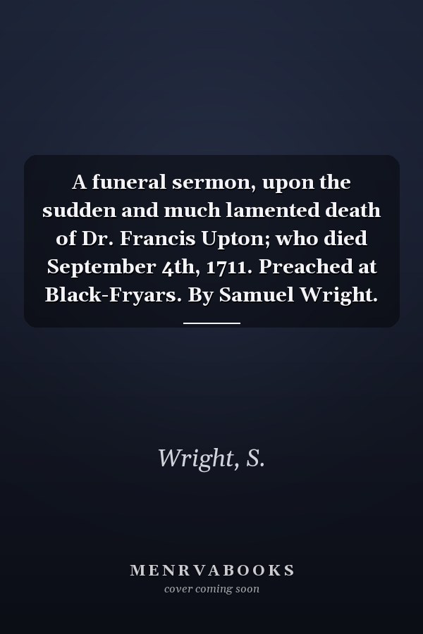 A funeral sermon, upon the sudden and much lamented death of Dr. Francis Upton; who died September 4th, 1711. Preached at Black-Fryars. By Samuel Wright.