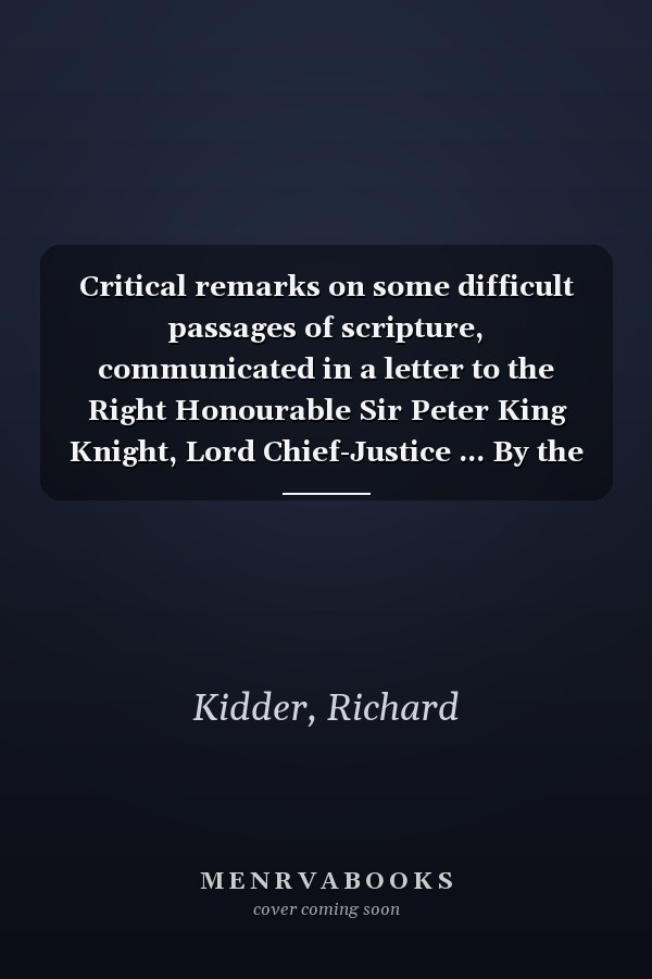 Critical remarks on some difficult passages of scripture, communicated in a letter to the Right Honourable Sir Peter King Knight, Lord Chief-Justice ... By the Right Reverend Richard Kidder, ...