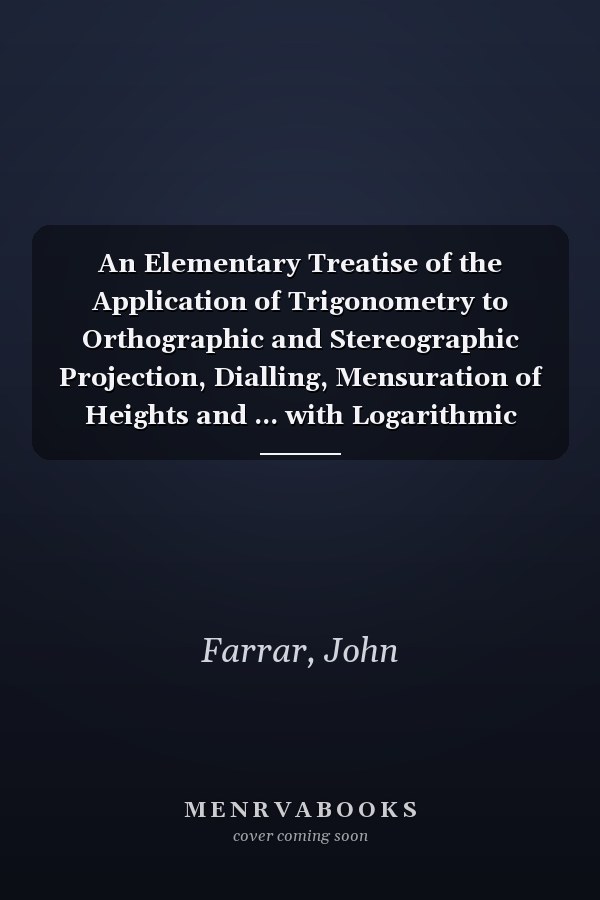 An Elementary Treatise of the Application of Trigonometry to Orthographic and Stereographic Projection, Dialling, Mensuration of Heights and ... with Logarithmic and Other Tables; De