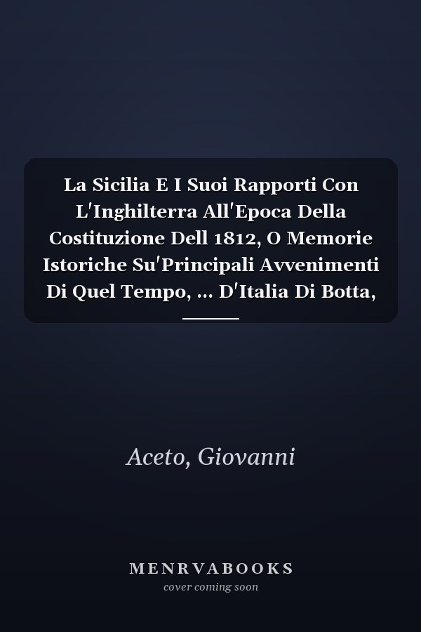 La Sicilia E I Suoi Rapporti Con L'Inghilterra All'Epoca Della Costituzione Dell 1812, O Memorie Istoriche Su'Principali Avvenimenti Di Quel Tempo, ... D'Italia Di Botta, Etc (Italian Edition)