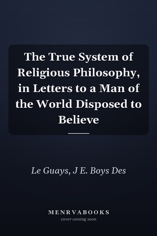 The True System of Religious Philosophy, in Letters to a Man of the World Disposed to Believe