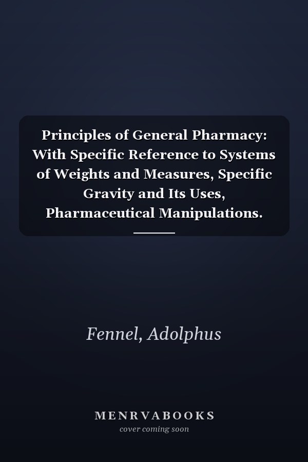 Principles of General Pharmacy: With Specific Reference to Systems of Weights and Measures, Specific Gravity and Its Uses, Pharmaceutical Manipulations. Pursuant to a Course of Adolphus Fennel