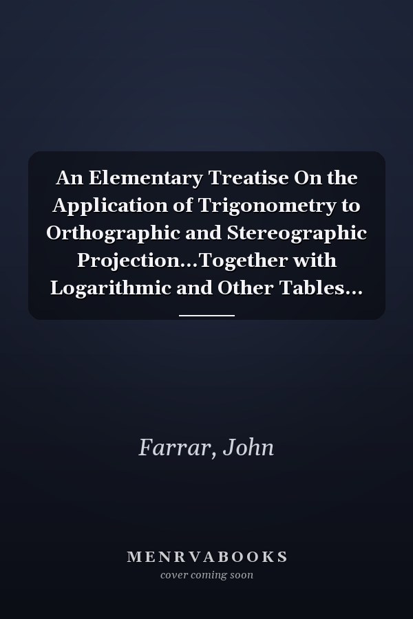 An Elementary Treatise On the Application of Trigonometry to Orthographic and Stereographic Projection...Together with Logarithmic and Other Tables...