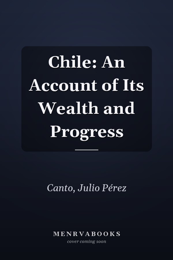 Chile: An Account of Its Wealth and Progress