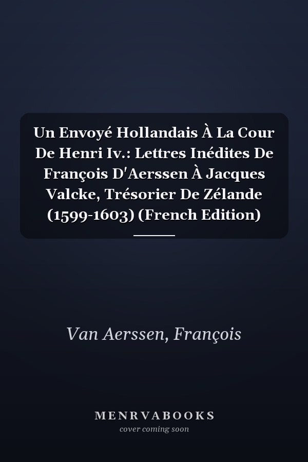 Un Envoyé Hollandais À La Cour De Henri Iv.: Lettres Inédites De François D'Aerssen À Jacques Valcke, Trésorier De Zélande (1599-1603) (French Edition)