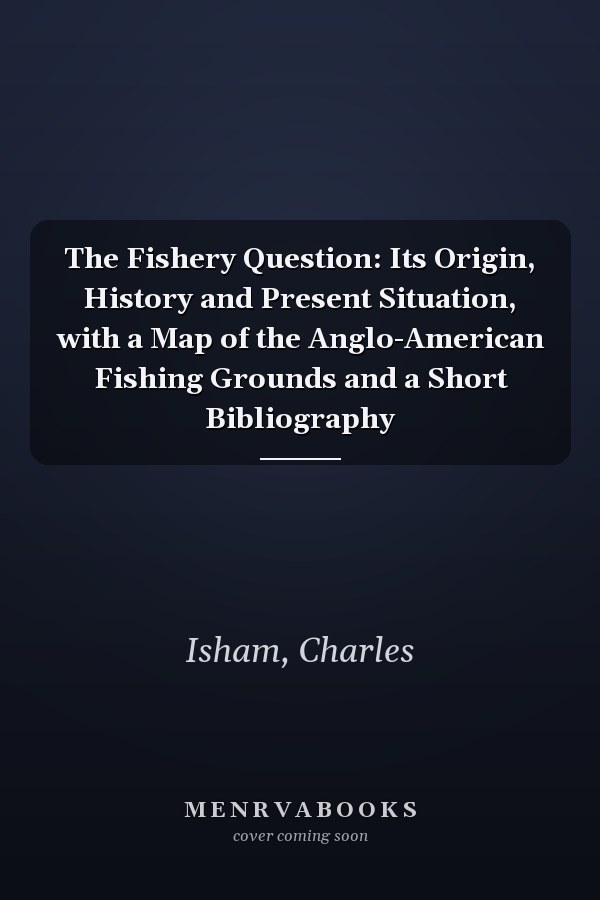 The Fishery Question: Its Origin, History and Present Situation, with a Map of the Anglo-American Fishing Grounds and a Short Bibliography