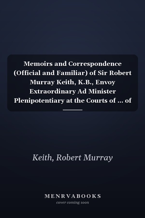 Memoirs and Correspondence (Official and Familiar) of Sir Robert Murray Keith, K.B., Envoy Extraordinary Ad Minister Plenipotentiary at the Courts of ... of Queen Carolina Matilda of Denmark, and