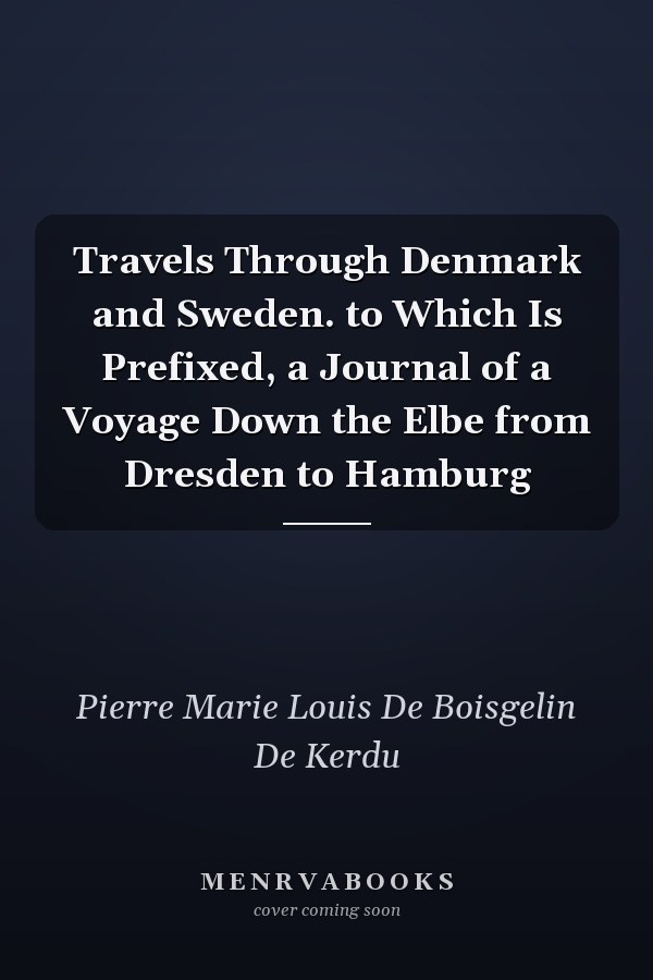 Travels Through Denmark and Sweden. to Which Is Prefixed, a Journal of a Voyage Down the Elbe from Dresden to Hamburg