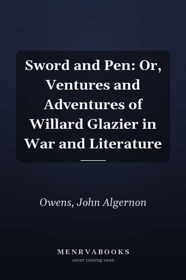 Sword and Pen: Or, Ventures and Adventures of Willard Glazier in War and Literature