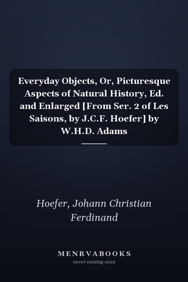 Everyday Objects, Or, Picturesque Aspects of Natural History, Ed. and Enlarged [From Ser. 2 of Les Saisons, by J.C.F. Hoefer] by W.H.D. Adams