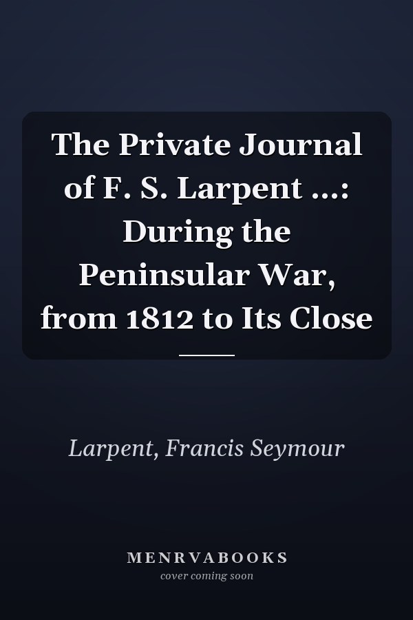 The Private Journal of F. S. Larpent ...: During the Peninsular War, from 1812 to Its Close
