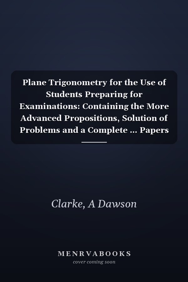 Plane Trigonometry for the Use of Students Preparing for Examinations: Containing the More Advanced Propositions, Solution of Problems and a Complete ... Papers for the Army, Woolwich, Indi
