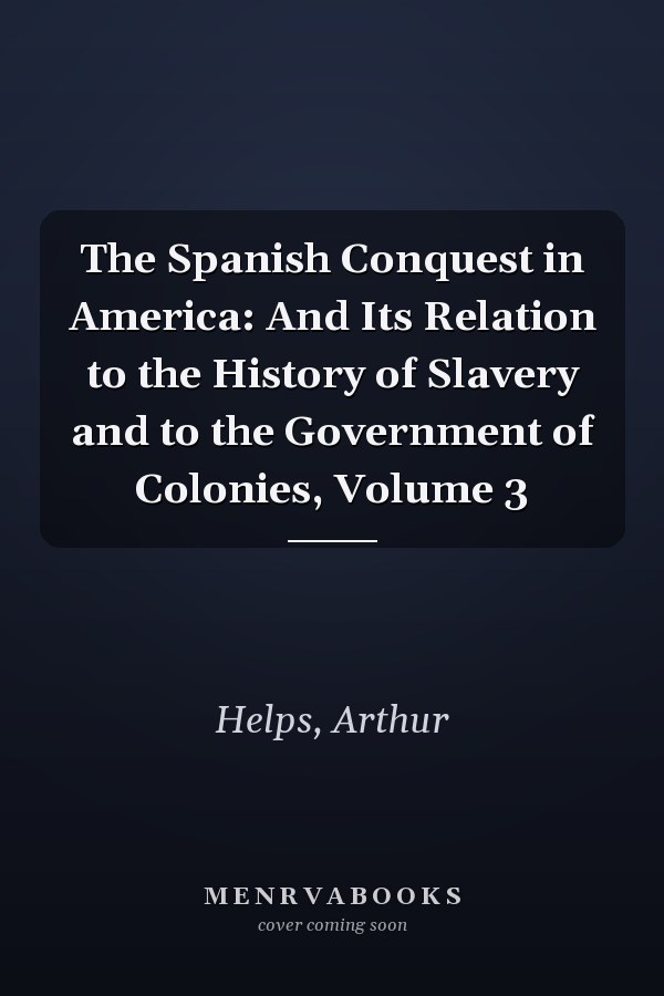 The Spanish Conquest in America: And Its Relation to the History of Slavery and to the Government of Colonies, Volume 3