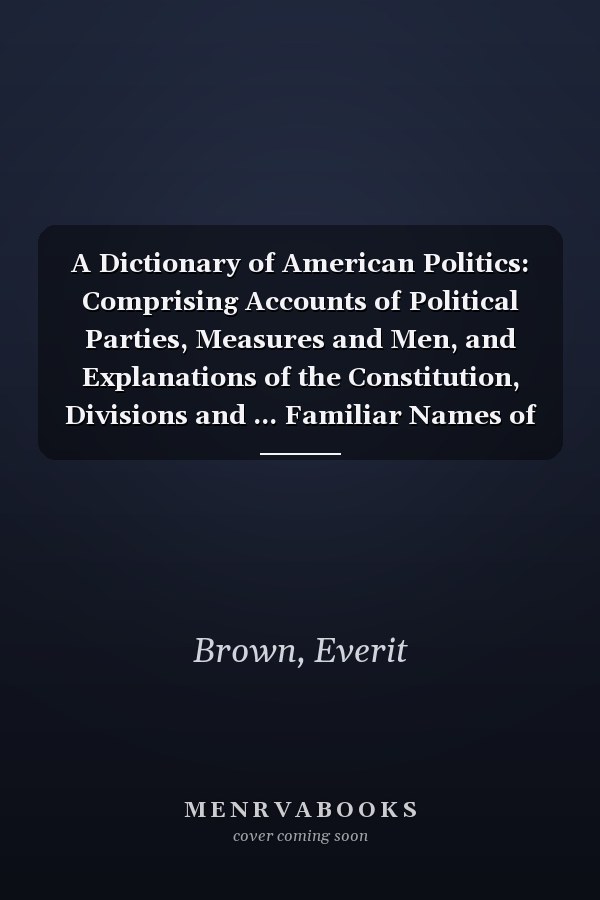 A Dictionary of American Politics: Comprising Accounts of Political Parties, Measures and Men, and Explanations of the Constitution, Divisions and ... Familiar Names of Persons and Places,