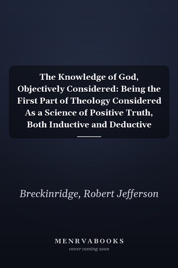 The Knowledge of God, Objectively Considered: Being the First Part of Theology Considered As a Science of Positive Truth, Both Inductive and Deductive