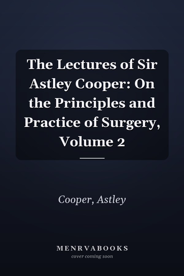 The Lectures of Sir Astley Cooper: On the Principles and Practice of Surgery, Volume 2