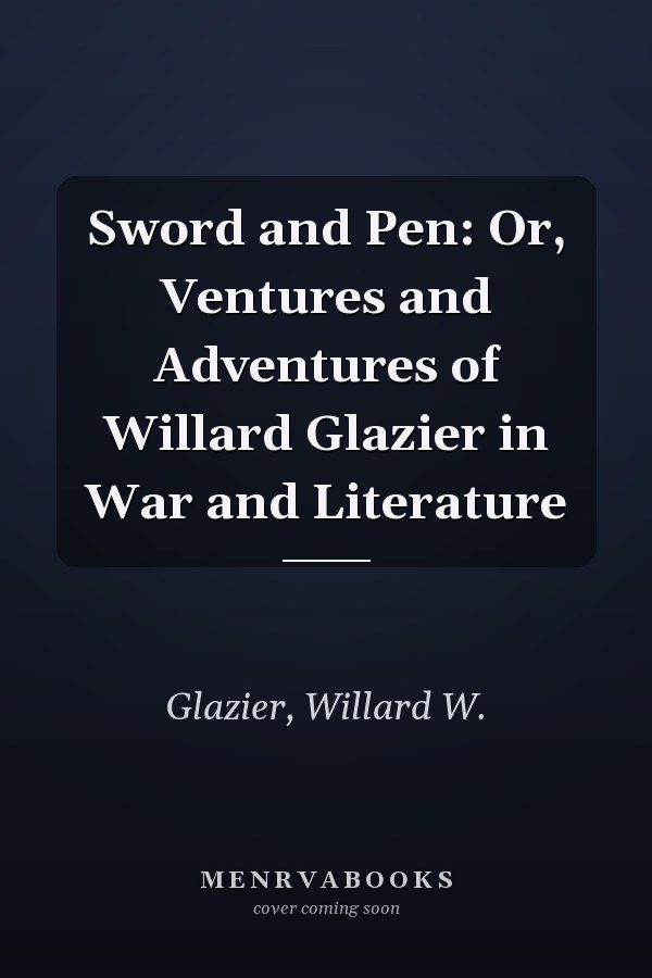 Sword and Pen: Or, Ventures and Adventures of Willard Glazier in War and Literature