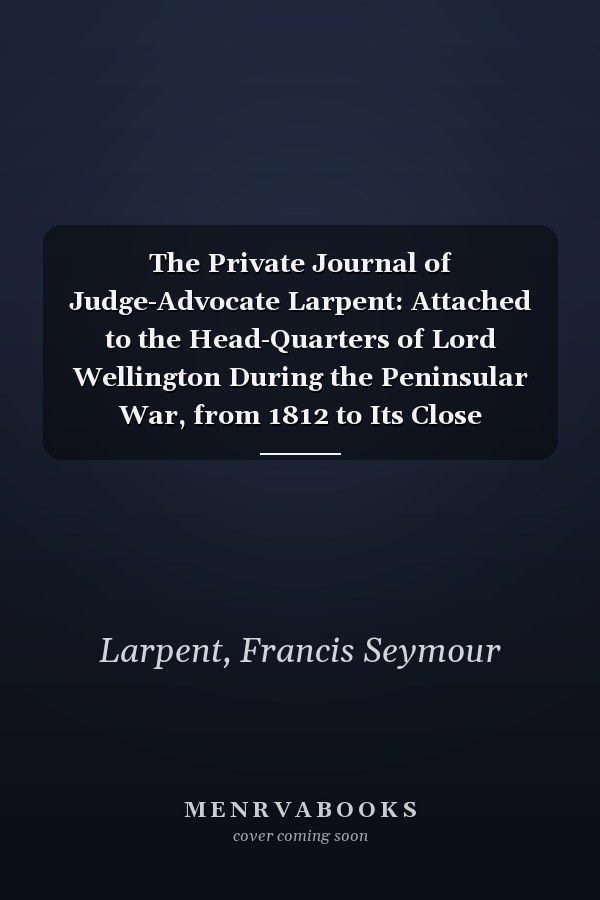 The Private Journal of Judge-Advocate Larpent: Attached to the Head-Quarters of Lord Wellington During the Peninsular War, from 1812 to Its Close