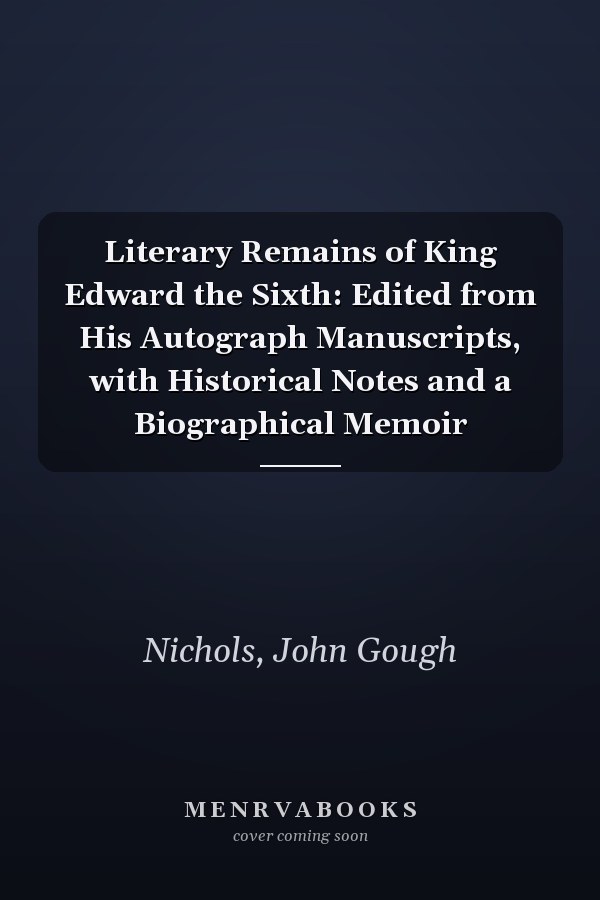 Literary Remains of King Edward the Sixth: Edited from His Autograph Manuscripts, with Historical Notes and a Biographical Memoir