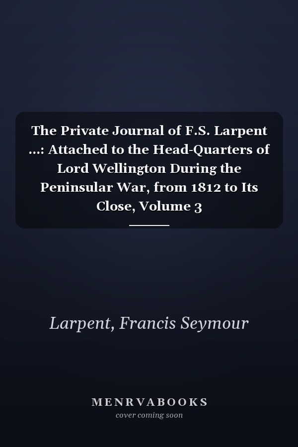 The Private Journal of F.S. Larpent ...: Attached to the Head-Quarters of Lord Wellington During the Peninsular War, from 1812 to Its Close, Volume 3