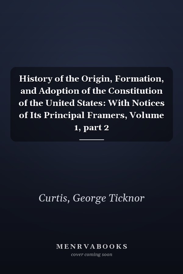 History of the Origin, Formation, and Adoption of the Constitution of the United States: With Notices of Its Principal Framers, Volume 1, part 2