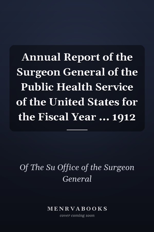 Annual Report of the Surgeon General of the Public Health Service of the United States for the Fiscal Year ... 1912